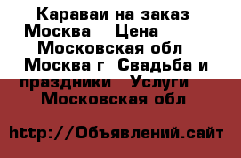 Караваи на заказ. Москва  › Цена ­ 500 - Московская обл., Москва г. Свадьба и праздники » Услуги   . Московская обл.